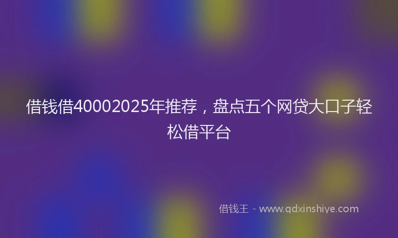 借钱借40002025年推荐，盘点五个网贷大口子轻松借平台