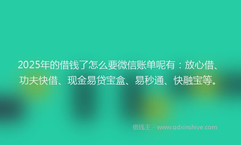 2025年的借钱了怎么要微信账单呢有：放心借、功夫快借、现金易贷宝盒、易秒通、快融宝等。