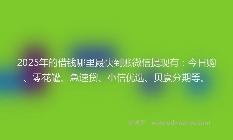 2025年的借钱哪里最快到账微信提现有：今日购、零花罐、急速贷、小信优选、贝赢分期等。