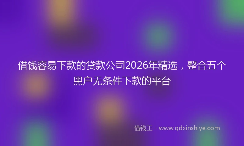 借钱容易下款的贷款公司2026年精选,整合五个黑户无条件下款的平台