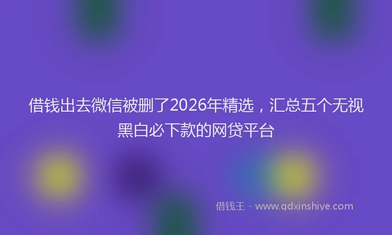 借钱出去微信被删了2026年精选，汇总五个无视黑白必下款的网贷平台