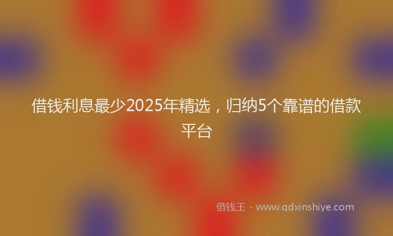 借钱利息最少2025年精选，归纳5个靠谱的借款平台