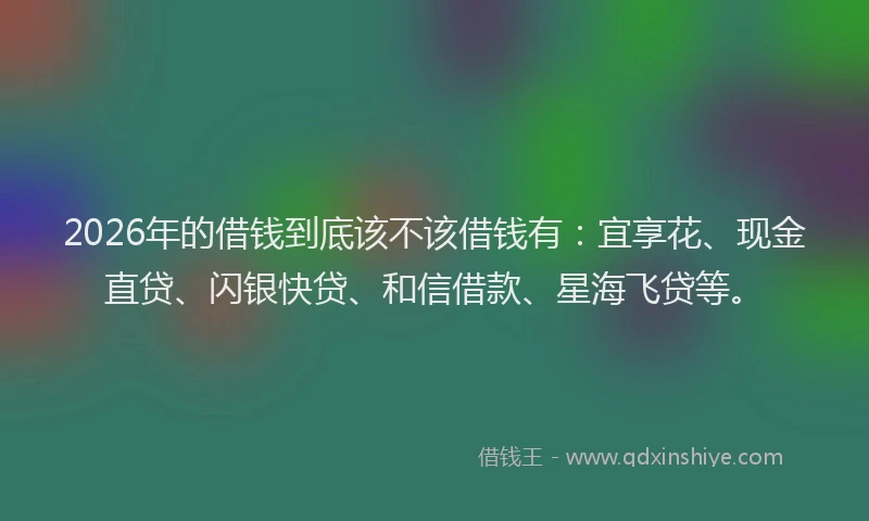 2026年的借钱到底该不该借钱有：宜享花、现金直贷、闪银快贷、和信借款、星海飞贷等。