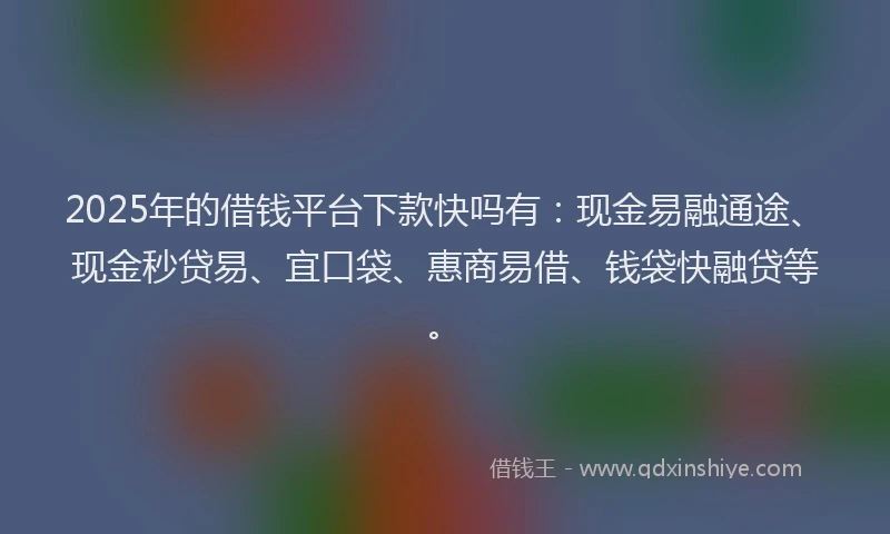 2025年的借钱平台下款快吗有：现金易融通途、现金秒贷易、宜口袋、惠商易借、钱袋快融贷等。