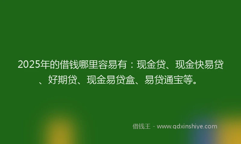 2025年的借钱哪里容易有:现金贷、现金快易贷、好期贷、现金易贷盒、易贷通宝等。
