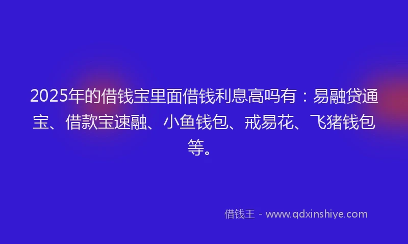 2025年的借钱宝里面借钱利息高吗有:易融贷通宝、借款宝速融、小鱼钱包、戒易花、飞猪钱包等。