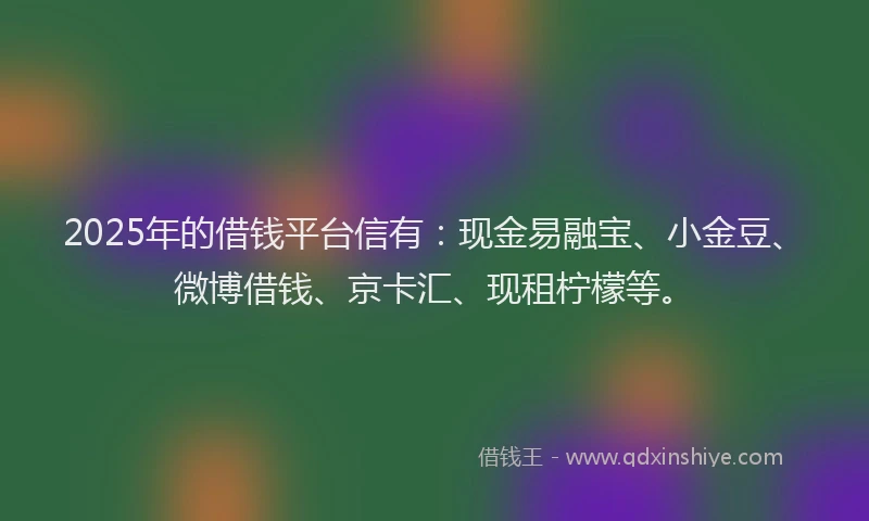 2025年的借钱平台信有：现金易融宝、小金豆、微博借钱、京卡汇、现租柠檬等。