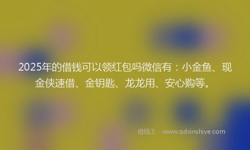 2025年的借钱可以领红包吗微信有：小金鱼、现金侠速借、金钥匙、龙龙用、安心购等。