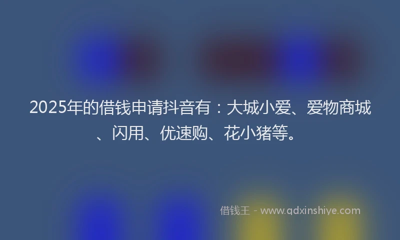 2025年的借钱申请抖音有：大城小爱、爱物商城、闪用、优速购、花小猪等。