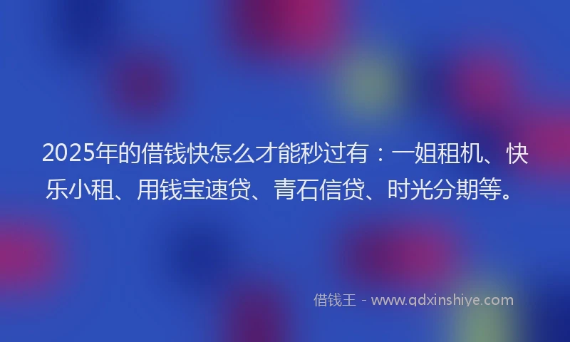 2025年的借钱快怎么才能秒过有：一姐租机、快乐小租、用钱宝速贷、青石信贷、时光分期等。
