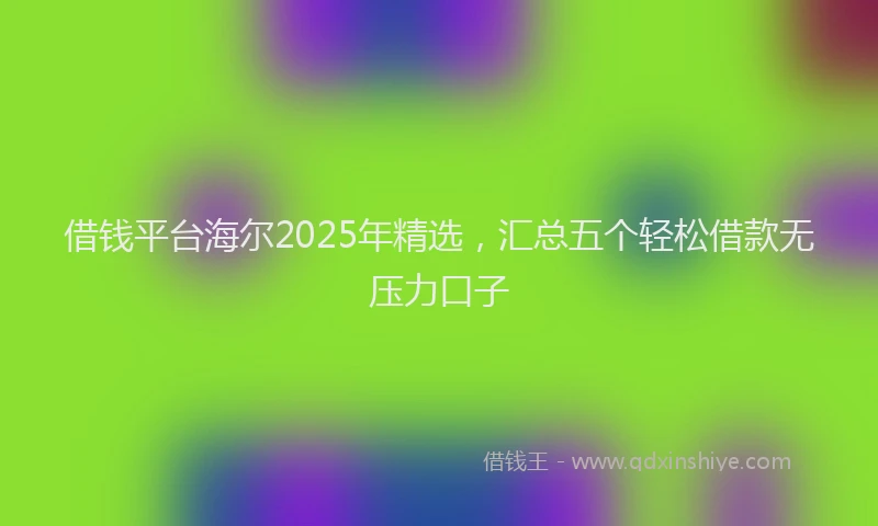 借钱平台海尔2025年精选,汇总五个轻松借款无压力口子
