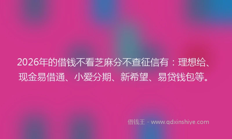 2026年的借钱不看芝麻分不查征信有：理想给、现金易借通、小爱分期、新希望、易贷钱包等。