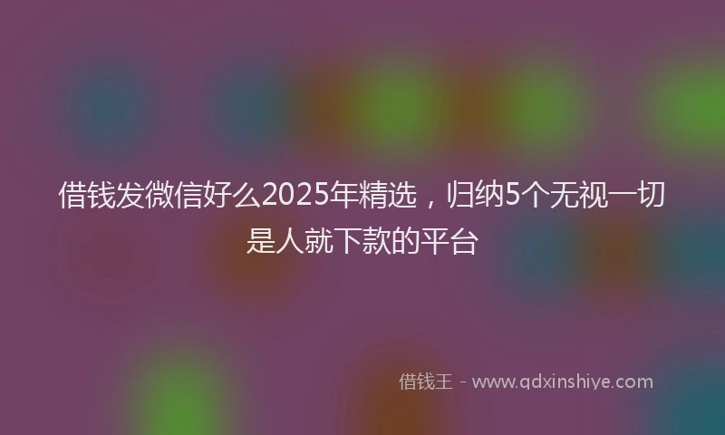 借钱发微信好么2025年精选，归纳5个无视一切是人就下款的平台