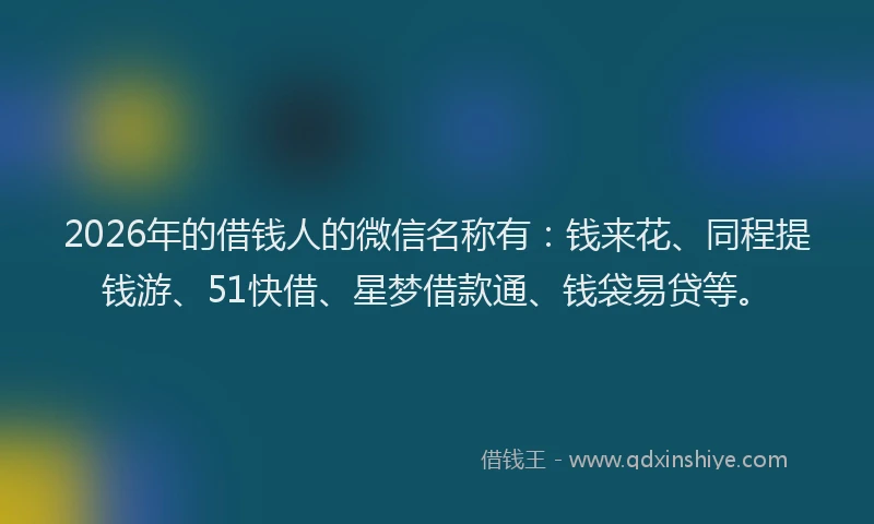 2026年的借钱人的微信名称有：钱来花、同程提钱游、51快借、星梦借款通、钱袋易贷等。