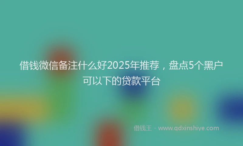 借钱微信备注什么好2025年推荐，盘点5个黑户可以下的贷款平台