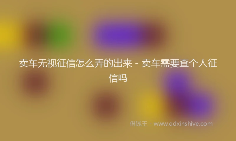 卖车无视征信怎么弄的出来 - 卖车需要查个人征信吗