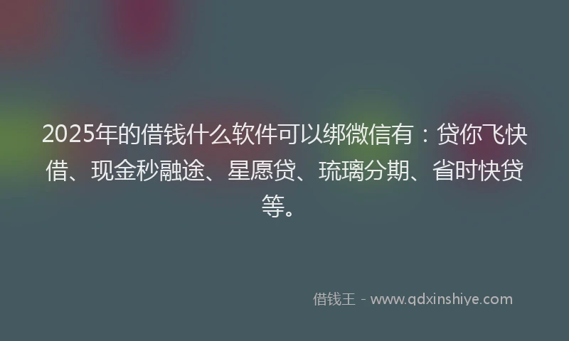 2025年的借钱什么软件可以绑微信有:贷你飞快借、现金秒融途、星愿贷、琉璃分期、省时快贷等。