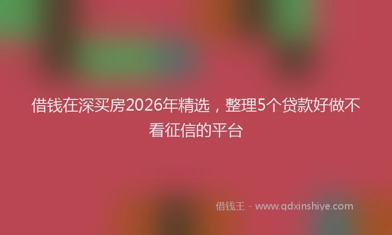 借钱在深买房2026年精选，整理5个贷款好做不看征信的平台