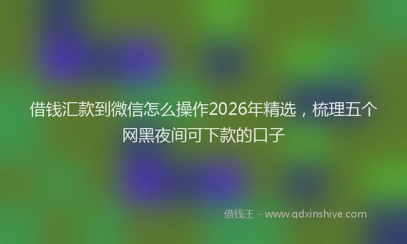 借钱汇款到微信怎么操作2026年精选，梳理五个网黑夜间可下款的口子