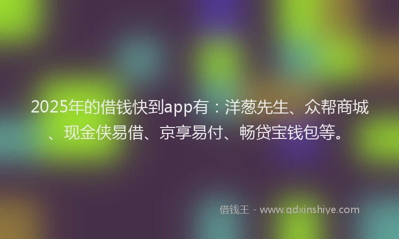 2025年的借钱快到app有：洋葱先生、众帮商城、现金侠易借、京享易付、畅贷宝钱包等。