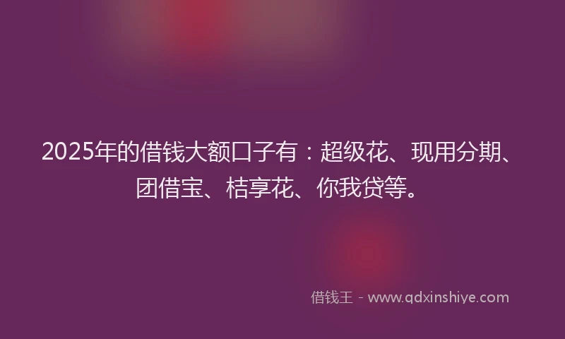 2025年的借钱大额口子有：超级花、现用分期、团借宝、桔享花、你我贷等。