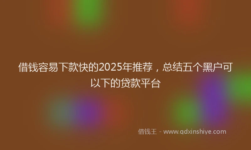 借钱容易下款快的2025年推荐,总结五个黑户可以下的贷款平台