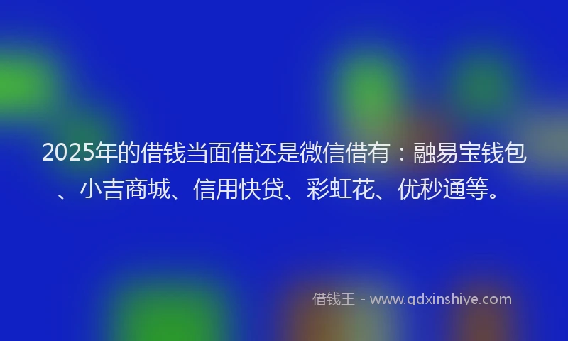 2025年的借钱当面借还是微信借有:融易宝钱包、小吉商城、信用快贷、彩虹花、优秒通等。