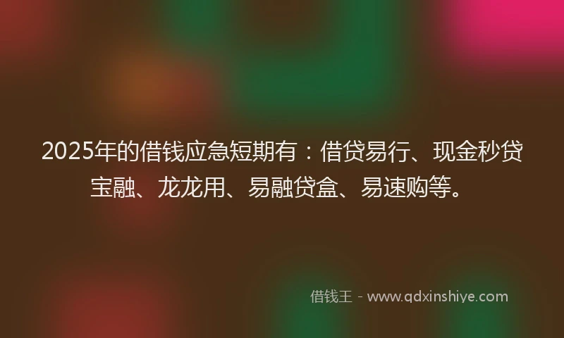 2025年的借钱应急短期有：借贷易行、现金秒贷宝融、龙龙用、易融贷盒、易速购等。