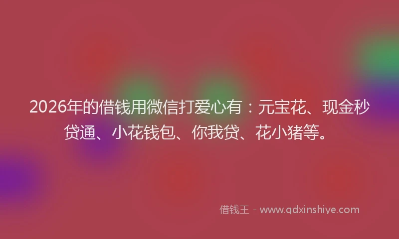 2026年的借钱用微信打爱心有：元宝花、现金秒贷通、小花钱包、你我贷、花小猪等。