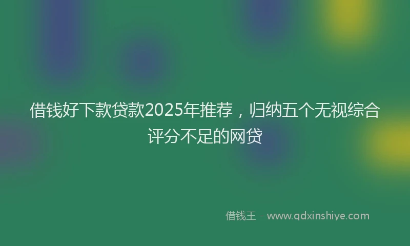 借钱好下款贷款2025年推荐，归纳五个无视综合评分不足的网贷