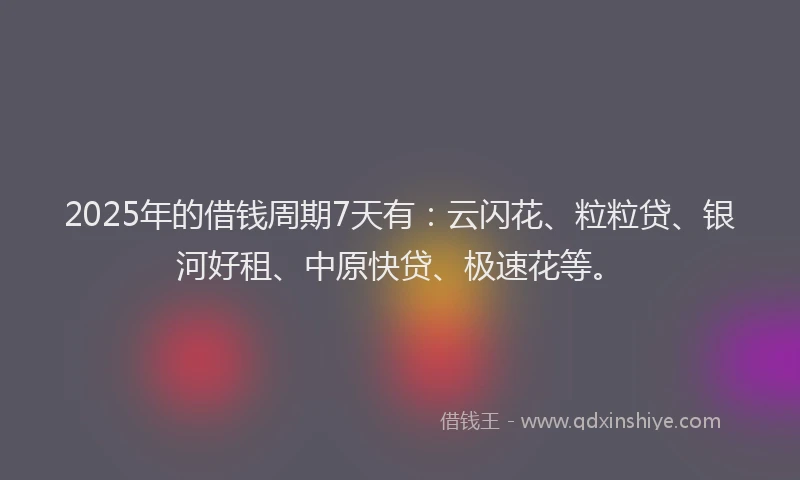 2025年的借钱周期7天有:云闪花、粒粒贷、银河好租、中原快贷、极速花等。