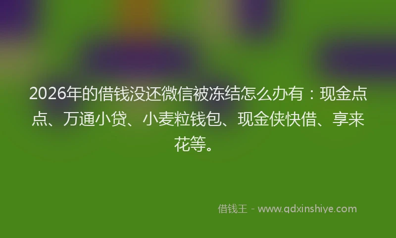 2026年的借钱没还微信被冻结怎么办有：现金点点、万通小贷、小麦粒钱包、现金侠快借、享来花等。