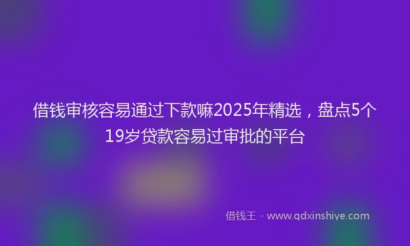 借钱审核容易通过下款嘛2025年精选，盘点5个19岁贷款容易过审批的平台