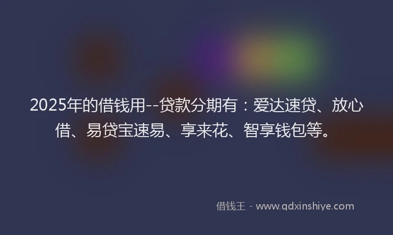 2025年的借钱用--贷款分期有：爱达速贷、放心借、易贷宝速易、享来花、智享钱包等。