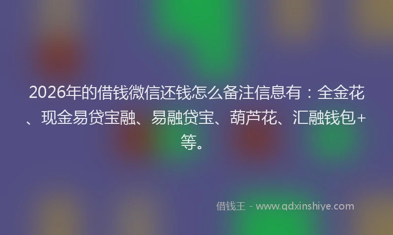2026年的借钱微信还钱怎么备注信息有：全金花、现金易贷宝融、易融贷宝、葫芦花、汇融钱包+等。