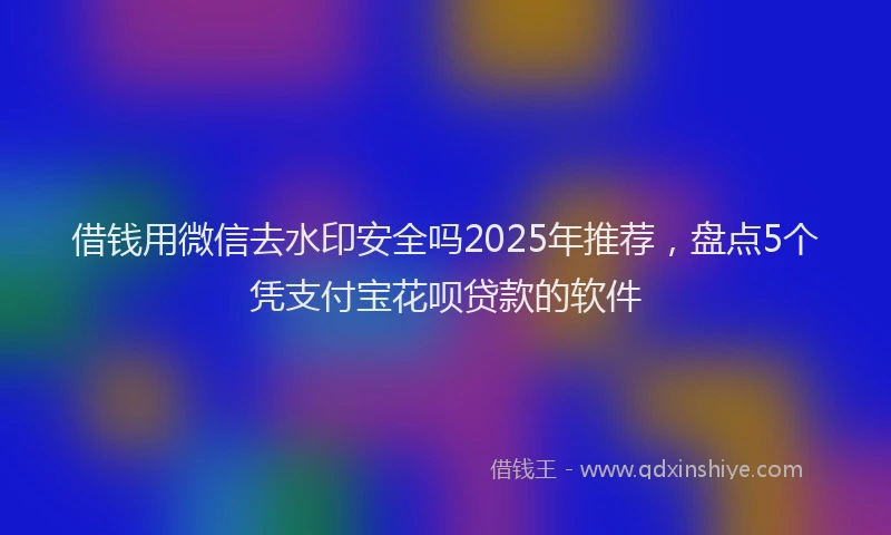 借钱用微信去水印安全吗2025年推荐，盘点5个凭支付宝花呗贷款的软件
