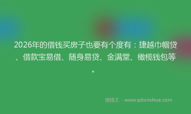 2026年的借钱买房子也要有个度有：捷越巾帼贷、借款宝易借、随身易贷、金满堂、橄榄钱包等。