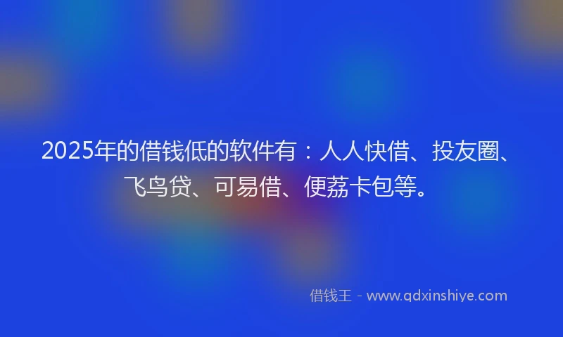 2025年的借钱低的软件有：人人快借、投友圈、飞鸟贷、可易借、便荔卡包等。