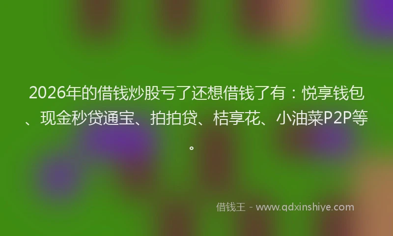 2026年的借钱炒股亏了还想借钱了有:悦享钱包、现金秒贷通宝、拍拍贷、桔享花、小油菜P2P等。