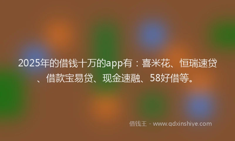 2025年的借钱十万的app有：喜米花、恒瑞速贷、借款宝易贷、现金速融、58好借等。