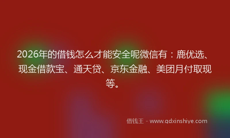 2026年的借钱怎么才能安全呢微信有：鹿优选、现金借款宝、通天贷、京东金融、美团月付取现等。