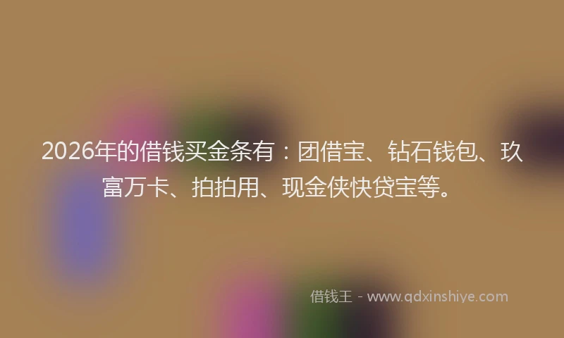 2026年的借钱买金条有：团借宝、钻石钱包、玖富万卡、拍拍用、现金侠快贷宝等。
