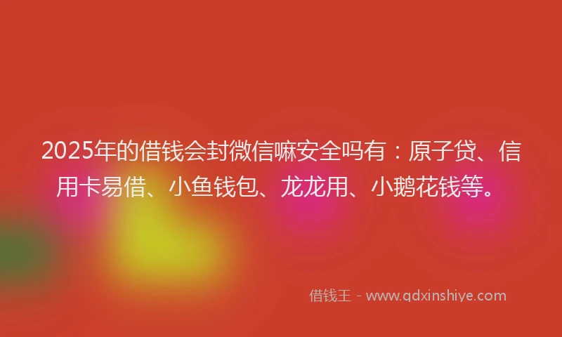 2025年的借钱会封微信嘛安全吗有：原子贷、信用卡易借、小鱼钱包、龙龙用、小鹅花钱等。