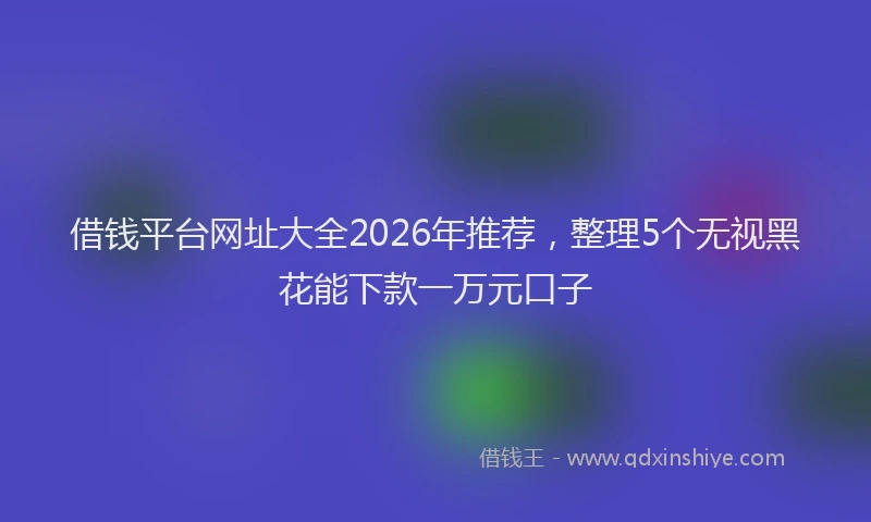 借钱平台网址大全2026年推荐，整理5个无视黑花能下款一万元口子