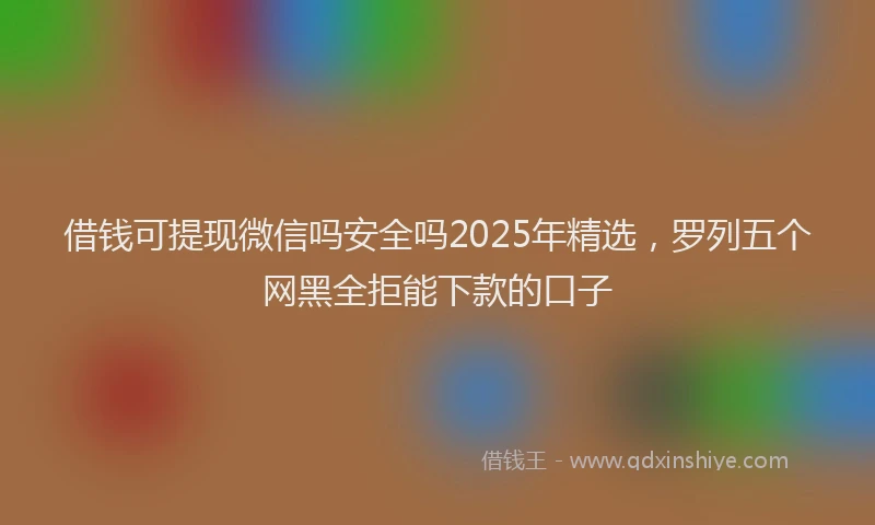 借钱可提现微信吗安全吗2025年精选，罗列五个网黑全拒能下款的口子