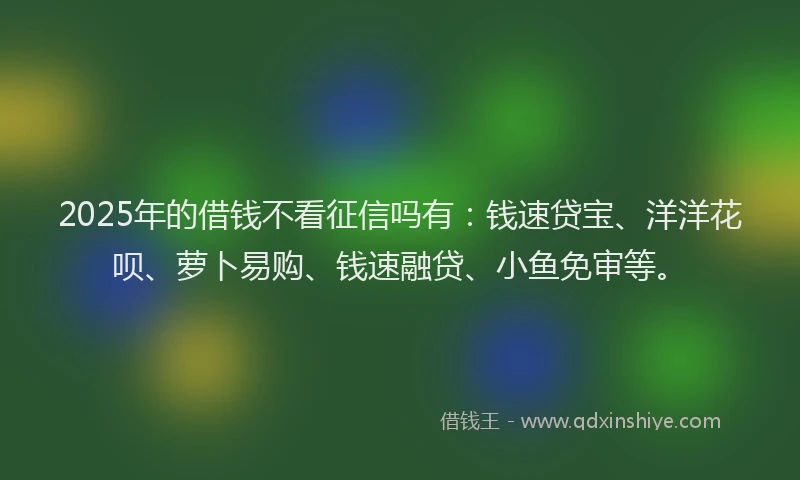 2025年的借钱不看征信吗有:钱速贷宝、洋洋花呗、萝卜易购、钱速融贷、小鱼免审等。