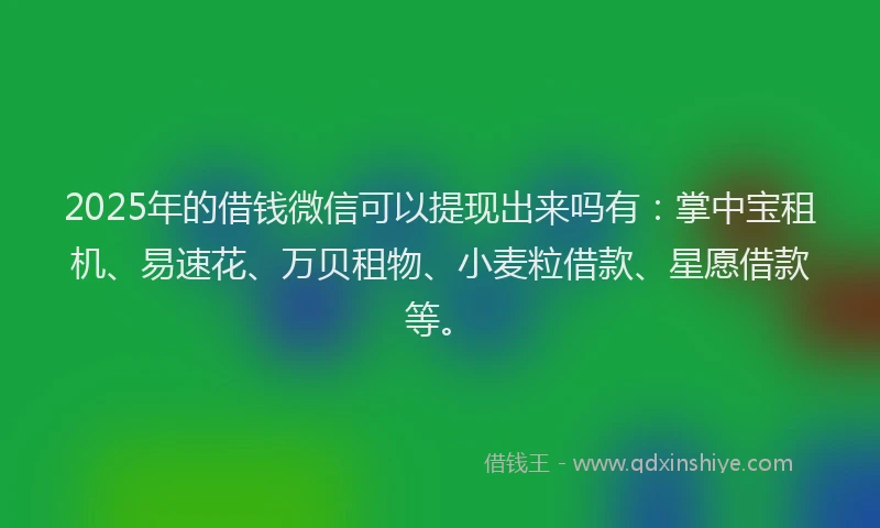 2025年的借钱微信可以提现出来吗有：掌中宝租机、易速花、万贝租物、小麦粒借款、星愿借款等。