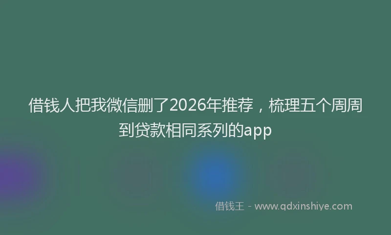 借钱人把我微信删了2026年推荐，梳理五个周周到贷款相同系列的app
