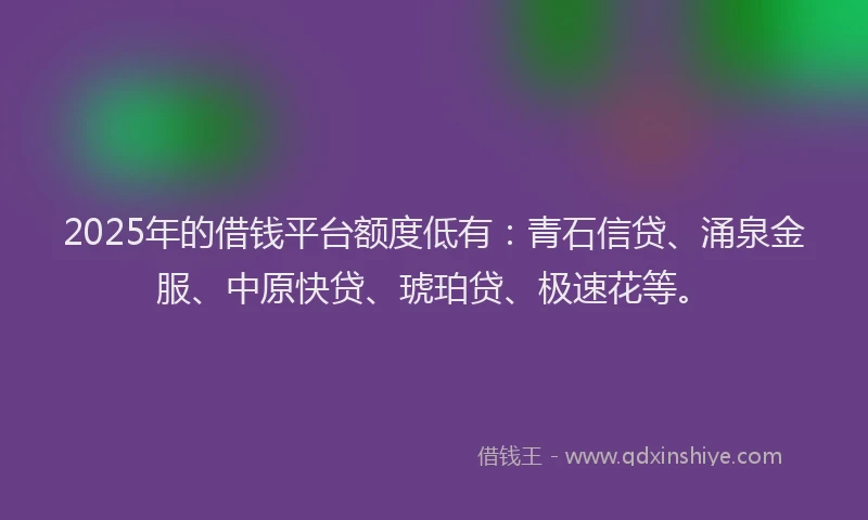 2025年的借钱平台额度低有：青石信贷、涌泉金服、中原快贷、琥珀贷、极速花等。