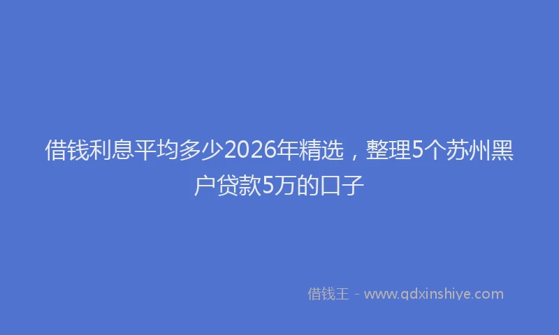 借钱利息平均多少2026年精选，整理5个苏州黑户贷款5万的口子